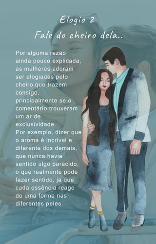 Por alguma razão
ainda pouco explicada,
as mulheres adoram
ser elogiadas pelo
cheiro que trazem
consigo,
principalmente se o
comentário trouxeram
um ar de
exclusividade.
Por exemplo, dizer que
o aroma é incrível e
diferente dos demais,
que nunca havia
sentido algo parecido,
o que realmente pode
fazer sentido, já que
cada essência reage
de uma forma nas
diferentes peles.
Elogio 2
Fale do cheiro dela..
 