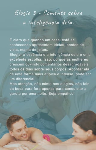 É claro que quando um casal está se
conhecendo apresentam ideias, pontos de
vista, mania de jeitos.
Elogiar a essência e a inteligência dela é uma
excelente escolha. Isso, porque as mulheres
crescem ouvindo comentários desagradáveis
todos os dias sobre seus corpos. Abordar ela
de uma forma mais atípica e intensa, pode ser
um diferencial.
Mas atenção, não minta nos elogios, não fale
da boca para fora apenas para conquistar a
garota por uma noite. Seja empático!
Elogio 3 - Comente sobre
a inteligência dela.
 