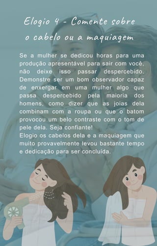 Se a mulher se dedicou horas para uma
produção apresentável para sair com você,
não deixe isso passar despercebido.
Demonstre ser um bom observador capaz
de enxergar em uma mulher algo que
passa despercebido pela maioria dos
homens, como dizer que as joias dela
combinam com a roupa ou que o batom
provocou um belo contraste com o tom de
pele dela. Seja confiante!
Elogio os cabelos dela e a maquiagem que
muito provavelmente levou bastante tempo
e dedicação para ser concluída.
Elogio 4 - Comente sobre
o cabelo ou a maquiagem
 