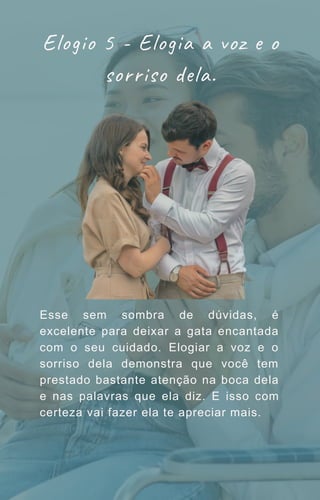 Esse sem sombra de dúvidas, é
excelente para deixar a gata encantada
com o seu cuidado. Elogiar a voz e o
sorriso dela demonstra que você tem
prestado bastante atenção na boca dela
e nas palavras que ela diz. E isso com
certeza vai fazer ela te apreciar mais.
Elogio 5 - Elogia a voz e o
sorriso dela.
 