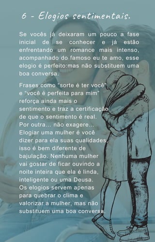 Se vocês já deixaram um pouco a fase
inicial de se conhecer e já estão
enfrentando um romance mais intenso,
acompanhado do famoso eu te amo, esse
elogio é perfeito:mas não substituem uma
boa conversa.
6 - Elogios sentimentais.
Frases como “sorte é ter você”
e “você é perfeita para mim”
reforça ainda mais o
sentimento e traz a certificação
de que o sentimento é real.
Por outra… não exagere…
Elogiar uma mulher é você
dizer para ela suas qualidades,
isso é bem diferente de
bajulação. Nenhuma mulher
vai gostar de ficar ouvindo a
noite inteira que ela é linda,
inteligente ou uma Deusa.
Os elogios servem apenas
para quebrar o clima e
valorizar a mulher, mas não
substituem uma boa conversa.
 