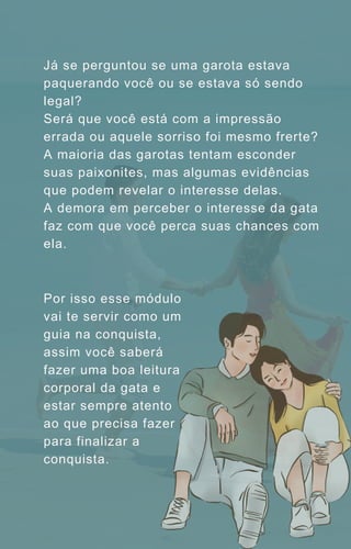 Já se perguntou se uma garota estava
paquerando você ou se estava só sendo
legal?
Será que você está com a impressão
errada ou aquele sorriso foi mesmo frerte?
A maioria das garotas tentam esconder
suas paixonites, mas algumas evidências
que podem revelar o interesse delas.
A demora em perceber o interesse da gata
faz com que você perca suas chances com
ela.
Por isso esse módulo
vai te servir como um
guia na conquista,
assim você saberá
fazer uma boa leitura
corporal da gata e
estar sempre atento
ao que precisa fazer
para finalizar a
conquista.
 