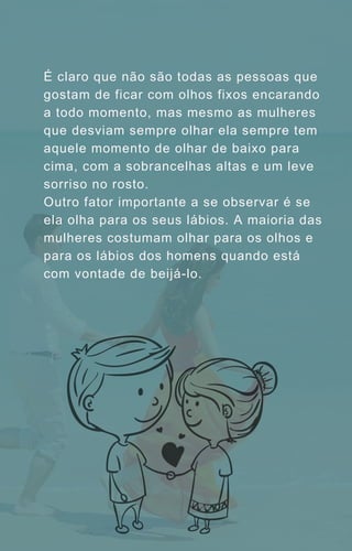 É claro que não são todas as pessoas que
gostam de ficar com olhos fixos encarando
a todo momento, mas mesmo as mulheres
que desviam sempre olhar ela sempre tem
aquele momento de olhar de baixo para
cima, com a sobrancelhas altas e um leve
sorriso no rosto.
Outro fator importante a se observar é se
ela olha para os seus lábios. A maioria das
mulheres costumam olhar para os olhos e
para os lábios dos homens quando está
com vontade de beijá-lo.
 