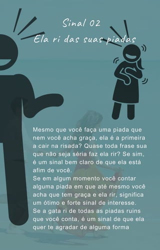 Mesmo que você faça uma piada que
nem você acha graça, ela é a primeira
a cair na risada? Quase toda frase sua
que não seja séria faz ela rir? Se sim,
é um sinal bem claro de que ela está
afim de você.
Se em algum momento você contar
alguma piada em que até mesmo você
acha que tem graça e ela rir, significa
um ótimo e forte sinal de interesse.
Se a gata ri de todas as piadas ruins
que você conta, é um sinal de que ela
quer te agradar de alguma forma
Sinal 02
Ela ri das suas piadas
 