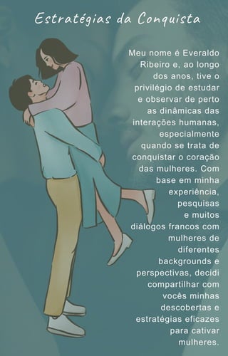 Estratégias da Conquista
Meu nome é Everaldo
Ribeiro e, ao longo
dos anos, tive o
privilégio de estudar
e observar de perto
as dinâmicas das
interações humanas,
especialmente
quando se trata de
conquistar o coração
das mulheres. Com
base em minha
experiência,
pesquisas
e muitos
diálogos francos com
mulheres de
diferentes
backgrounds e
perspectivas, decidi
compartilhar com
vocês minhas
descobertas e
estratégias eficazes
para cativar
mulheres.
 