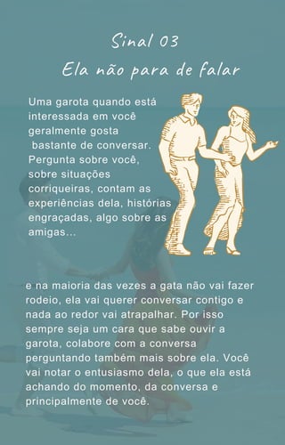Uma garota quando está
interessada em você
geralmente gosta
bastante de conversar.
Pergunta sobre você,
sobre situações
corriqueiras, contam as
experiências dela, histórias
engraçadas, algo sobre as
amigas…
Sinal 03
Ela não para de falar
e na maioria das vezes a gata não vai fazer
rodeio, ela vai querer conversar contigo e
nada ao redor vai atrapalhar. Por isso
sempre seja um cara que sabe ouvir a
garota, colabore com a conversa
perguntando também mais sobre ela. Você
vai notar o entusiasmo dela, o que ela está
achando do momento, da conversa e
principalmente de você.
 