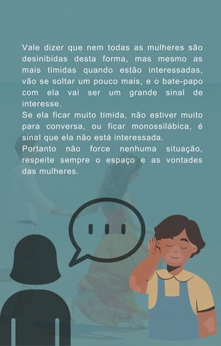 Vale dizer que nem todas as mulheres são
desinibidas desta forma, mas mesmo as
mais tímidas quando estão interessadas,
vão se soltar um pouco mais, e o bate-papo
com ela vai ser um grande sinal de
interesse.
Se ela ficar muito tímida, não estiver muito
para conversa, ou ficar monossilábica, é
sinal que ela não está interessada.
Portanto não force nenhuma situação,
respeite sempre o espaço e as vontades
das mulheres.
 