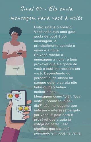 Outro sinal é o horário.
Você sabe que uma gata
gosta de você é por
mensagem, e
principalmente quando o
envio é à noite.
Se você recebe a
mensagem à noite, é bem
provável que ela goste de
você e está interessada em
você. Dependendo do
percentual de álcool no
sangue dela, e se ela não
bebe ou não bebeu…
melhor ainda.
Mensagem como “olá!. “boa
noite” , “como foi o seu
dia?” são mensagens que
indicam o interesse da gata
por você. E pela hora é
provável que a gata já
esteja na cama, isso
significa que ela está
pensando em você na cama.
Sinal 04 - Ela envia
mensagem para você à noite
 