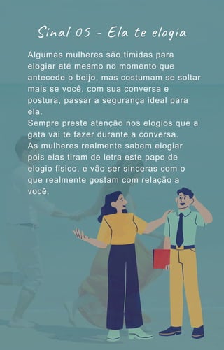 Algumas mulheres são tímidas para
elogiar até mesmo no momento que
antecede o beijo, mas costumam se soltar
mais se você, com sua conversa e
postura, passar a segurança ideal para
ela.
Sempre preste atenção nos elogios que a
gata vai te fazer durante a conversa.
As mulheres realmente sabem elogiar
pois elas tiram de letra este papo de
elogio físico, e vão ser sinceras com o
que realmente gostam com relação a
você.
Sinal 05 - Ela te elogia
 