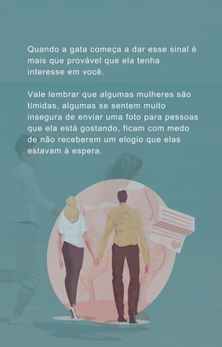 Quando a gata começa a dar esse sinal é
mais que provável que ela tenha
interesse em você.
Vale lembrar que algumas mulheres são
tímidas, algumas se sentem muito
insegura de enviar uma foto para pessoas
que ela está gostando, ficam com medo
de não receberem um elogio que elas
estavam à espera.
 