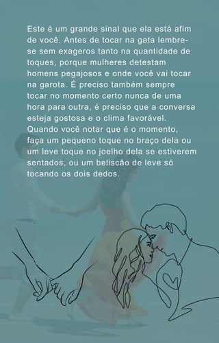 Este é um grande sinal que ela está afim
de você. Antes de tocar na gata lembre-
se sem exageros tanto na quantidade de
toques, porque mulheres detestam
homens pegajosos e onde você vai tocar
na garota. É preciso também sempre
tocar no momento certo nunca de uma
hora para outra, é preciso que a conversa
esteja gostosa e o clima favorável.
Quando você notar que é o momento,
faça um pequeno toque no braço dela ou
um leve toque no joelho dela se estiverem
sentados, ou um beliscão de leve só
tocando os dois dedos.
 