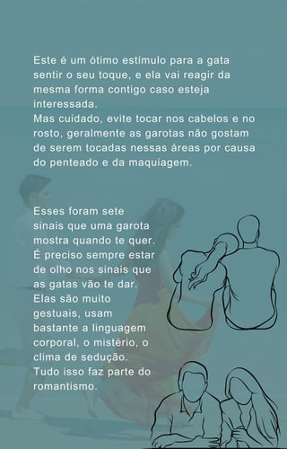 Este é um ótimo estímulo para a gata
sentir o seu toque, e ela vai reagir da
mesma forma contigo caso esteja
interessada.
Mas cuidado, evite tocar nos cabelos e no
rosto, geralmente as garotas não gostam
de serem tocadas nessas áreas por causa
do penteado e da maquiagem.
Esses foram sete
sinais que uma garota
mostra quando te quer.
É preciso sempre estar
de olho nos sinais que
as gatas vão te dar.
Elas são muito
gestuais, usam
bastante a linguagem
corporal, o mistério, o
clima de sedução.
Tudo isso faz parte do
romantismo.
 