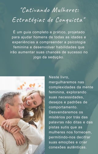 Neste livro,
mergulharemos nas
complexidades da mente
feminina, explorando
suas necessidades,
desejos e padrões de
comportamento.
Desvendaremos os
mistérios por trás das
palavras não ditas e das
pistas sutis que as
mulheres nos fornecem,
permitindo-nos decifrar
suas emoções e criar
conexões autênticas.
É um guia completo e prático, projetado
para ajudar homens de todas as idades e
experiências a compreender a psicologia
feminina e desenvolver habilidades que
irão aumentar suas chances de sucesso no
jogo da sedução.
"Cativando Mulheres:
Estratégias de Conquista"
 