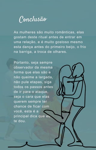 As mulheres são muito românticas, elas
gostam deste ritual antes de entrar em
uma relação, e é muito gostoso mesmo
esta dança antes do primeiro beijo, o frio
na barriga, a troca de olhares.
Portanto, seja sempre
observador da mesma
forma que elas são e
não queime a largada,
não pule etapas, siga
todos os passos antes
de ir para o ataque,
seja o cara que elas
querem sempre ter
chance de ficar com
você, esta é a
principal dica que eu
te dou.
Conclusão
 