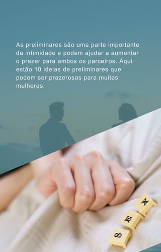 As preliminares são uma parte importante
da intimidade e podem ajudar a aumentar
o prazer para ambos os parceiros. Aqui
estão 10 ideias de preliminares que
podem ser prazerosas para muitas
mulheres:
 