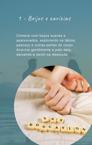 1 - Beijos e carícias
Comece com beijos suaves e
apaixonados, explorando os lábios,
pescoço e outras partes do corpo.
Acaricie gentilmente a pele dela,
deixando-a sentir-se desejada.
 