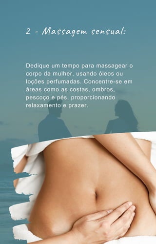 2 - Massagem sensual:
Dedique um tempo para massagear o
corpo da mulher, usando óleos ou
loções perfumadas. Concentre-se em
áreas como as costas, ombros,
pescoço e pés, proporcionando
relaxamento e prazer.
 