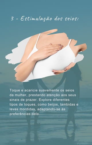 3 - Estimulação dos seios:
Toque e acaricie suavemente os seios
da mulher, prestando atenção aos seus
sinais de prazer. Explore diferentes
tipos de toques, como beijos, lambidas e
leves mordidas, adaptando-se às
preferências dela.
 
