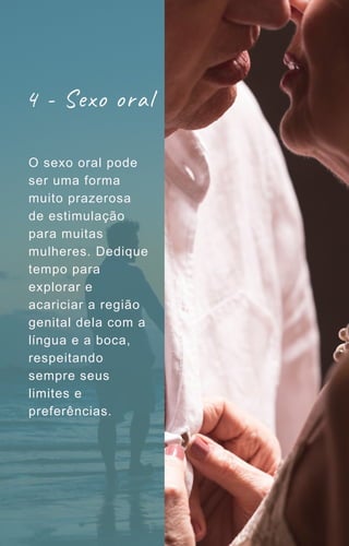 4 - Sexo oral
O sexo oral pode
ser uma forma
muito prazerosa
de estimulação
para muitas
mulheres. Dedique
tempo para
explorar e
acariciar a região
genital dela com a
língua e a boca,
respeitando
sempre seus
limites e
preferências.
 