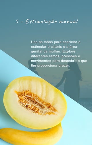 5 - Estimulação manual
Use as mãos para acariciar e
estimular o clitóris e a área
genital da mulher. Explore
diferentes ritmos, pressões e
movimentos para descobrir o que
lhe proporciona prazer.
 