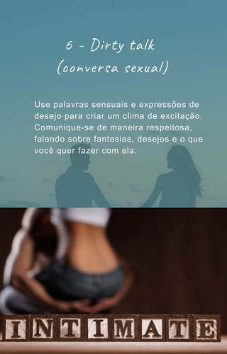6 - Dirty talk
(conversa sexual)
Use palavras sensuais e expressões de
desejo para criar um clima de excitação.
Comunique-se de maneira respeitosa,
falando sobre fantasias, desejos e o que
você quer fazer com ela.
 