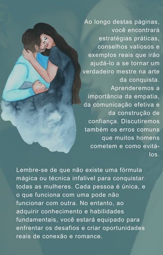 Ao longo destas páginas,
você encontrará
estratégias práticas,
conselhos valiosos e
exemplos reais que irão
ajudá-lo a se tornar um
verdadeiro mestre na arte
da conquista.
Aprenderemos a
importância da empatia,
da comunicação efetiva e
da construção de
confiança. Discutiremos
também os erros comuns
que muitos homens
cometem e como evitá-
los.
Lembre-se de que não existe uma fórmula
mágica ou técnica infalível para conquistar
todas as mulheres. Cada pessoa é única, e
o que funciona com uma pode não
funcionar com outra. No entanto, ao
adquirir conhecimento e habilidades
fundamentais, você estará equipado para
enfrentar os desafios e criar oportunidades
reais de conexão e romance.
 