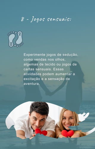 Experimente jogos de sedução,
como vendas nos olhos,
algemas de tecido ou jogos de
cartas sensuais. Essas
atividades podem aumentar a
excitação e a sensação de
aventura.
8 - Jogos sensuais:
 