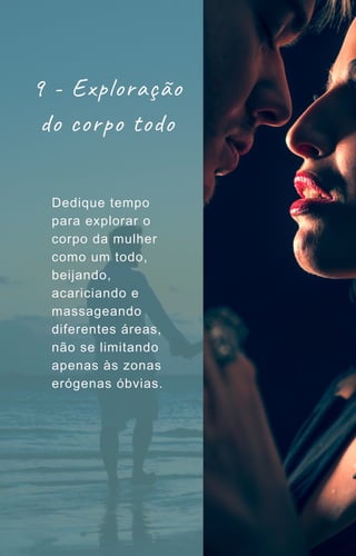 9 - Exploração
do corpo todo
Dedique tempo
para explorar o
corpo da mulher
como um todo,
beijando,
acariciando e
massageando
diferentes áreas,
não se limitando
apenas às zonas
erógenas óbvias.
 