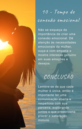 10 - Tempo de
conexão emocional
Não se esqueça da
importância de criar uma
conexão emocional. Dê
atenção às necessidades
emocionais da mulher,
ouça-a com empatia e
mostre interesse genuíno
em suas emoções e
desejos.
Lembre-se de que cada
mulher é única, então é
importante ter uma
comunicação aberta e
respeitosa com sua
parceira, explorando
juntos o que proporciona
prazer e satisfação
mútuos.
CONCLUSÃO
 