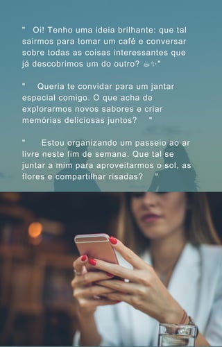 "🌟 Oi! Tenho uma ideia brilhante: que tal
sairmos para tomar um café e conversar
sobre todas as coisas interessantes que
já descobrimos um do outro? ☕️
✨"
"🍽️
🕺 Queria te convidar para um jantar
especial comigo. O que acha de
explorarmos novos sabores e criar
memórias deliciosas juntos? 🌮🍝"
"🌸💃🏻 Estou organizando um passeio ao ar
livre neste fim de semana. Que tal se
juntar a mim para aproveitarmos o sol, as
flores e compartilhar risadas? 🌞🌷"
 