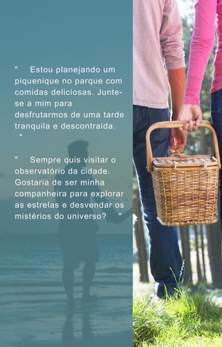 "🌳🥪 Estou planejando um
piquenique no parque com
comidas deliciosas. Junte-
se a mim para
desfrutarmos de uma tarde
tranquila e descontraída. 🧺
🌼"
"🌌✨ Sempre quis visitar o
observatório da cidade.
Gostaria de ser minha
companheira para explorar
as estrelas e desvendar os
mistérios do universo? 🌠🔭"
 
