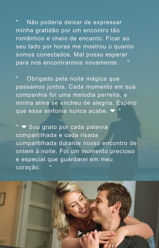 "🌹🌆 Não poderia deixar de expressar
minha gratidão por um encontro tão
romântico e cheio de encanto. Ficar ao
seu lado por horas me mostrou o quanto
somos conectados. Mal posso esperar
para nos encontrarmos novamente. 💫✨"
"🎶🌙 Obrigado pela noite mágica que
passamos juntos. Cada momento em sua
companhia foi uma melodia perfeita, e
minha alma se encheu de alegria. Espero
que essa sinfonia nunca acabe. ❤️
🎵"
"🌠❤️Sou grato por cada palavra
compartilhada e cada risada
compartilhada durante nosso encontro de
ontem à noite. Foi um momento precioso
e especial que guardarei em meu
coração. 🌙🌟"
 