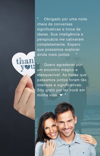 "🌹💬 Obrigado por uma noite
cheia de conversas
significativas e troca de
ideias. Sua inteligência e
perspicácia me cativaram
completamente. Espero
que possamos explorar
ainda mais juntos. 🌌✨"
"🌙💌 Quero agradecer por
um encontro mágico e
inesquecível. As horas que
passamos juntos foram tão
intensas e significativas.
Sou grato por ter você em
minha vida. ❤️
🌟"
 