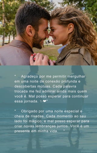 "🌹💭 Agradeço por me permitir mergulhar
em uma noite de conexão profunda e
descobertas mútuas. Cada palavra
trocada me fez admirar ainda mais quem
você é. Mal posso esperar para continuar
essa jornada. ✨❤️"
"🎉🌙 Obrigado por uma noite especial e
cheia de risadas. Cada momento ao seu
lado foi mágico, e mal posso esperar para
criar novas lembranças juntos. Você é um
presente em minha vida. 💫✨"
 