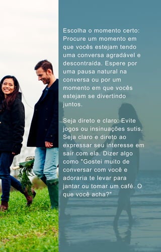 Escolha o momento certo:
Procure um momento em
que vocês estejam tendo
uma conversa agradável e
descontraída. Espere por
uma pausa natural na
conversa ou por um
momento em que vocês
estejam se divertindo
juntos.
Seja direto e claro: Evite
jogos ou insinuações sutis.
Seja claro e direto ao
expressar seu interesse em
sair com ela. Dizer algo
como "Gostei muito de
conversar com você e
adoraria te levar para
jantar ou tomar um café. O
que você acha?"
 