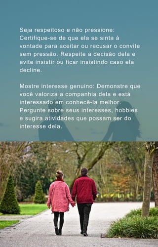 Seja respeitoso e não pressione:
Certifique-se de que ela se sinta à
vontade para aceitar ou recusar o convite
sem pressão. Respeite a decisão dela e
evite insistir ou ficar insistindo caso ela
decline.
Mostre interesse genuíno: Demonstre que
você valoriza a companhia dela e está
interessado em conhecê-la melhor.
Pergunte sobre seus interesses, hobbies
e sugira atividades que possam ser do
interesse dela.
 