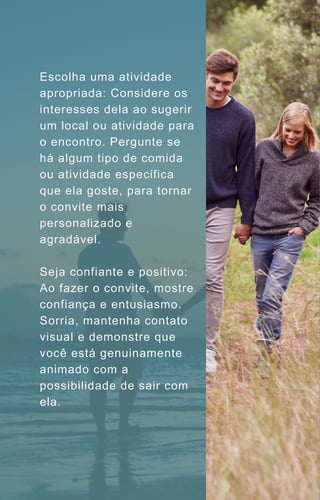 Escolha uma atividade
apropriada: Considere os
interesses dela ao sugerir
um local ou atividade para
o encontro. Pergunte se
há algum tipo de comida
ou atividade específica
que ela goste, para tornar
o convite mais
personalizado e
agradável.
Seja confiante e positivo:
Ao fazer o convite, mostre
confiança e entusiasmo.
Sorria, mantenha contato
visual e demonstre que
você está genuinamente
animado com a
possibilidade de sair com
ela.
 