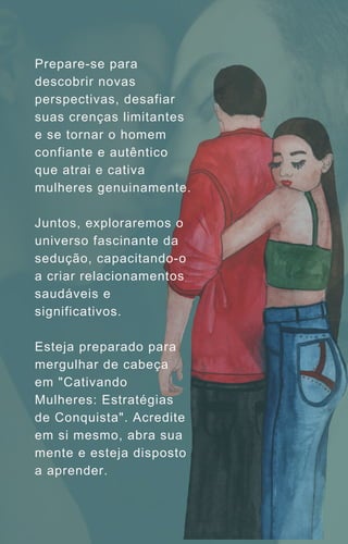 Prepare-se para
descobrir novas
perspectivas, desafiar
suas crenças limitantes
e se tornar o homem
confiante e autêntico
que atrai e cativa
mulheres genuinamente.
Juntos, exploraremos o
universo fascinante da
sedução, capacitando-o
a criar relacionamentos
saudáveis e
significativos.
Esteja preparado para
mergulhar de cabeça
em "Cativando
Mulheres: Estratégias
de Conquista". Acredite
em si mesmo, abra sua
mente e esteja disposto
a aprender.
 