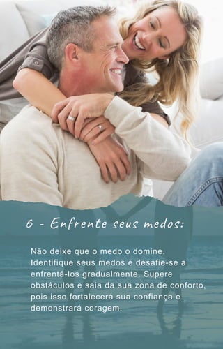 6 - Enfrente seus medos:
Não deixe que o medo o domine.
Identifique seus medos e desafie-se a
enfrentá-los gradualmente. Supere
obstáculos e saia da sua zona de conforto,
pois isso fortalecerá sua confiança e
demonstrará coragem.
 