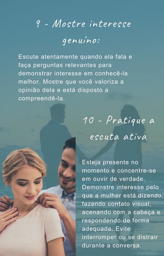 9 - Mostre interesse
genuíno:
Escute atentamente quando ela fala e
faça perguntas relevantes para
demonstrar interesse em conhecê-la
melhor. Mostre que você valoriza a
opinião dela e está disposto a
compreendê-la.
10 - Pratique a
escuta ativa
Esteja presente no
momento e concentre-se
em ouvir de verdade.
Demonstre interesse pelo
que a mulher está dizendo,
fazendo contato visual,
acenando com a cabeça e
respondendo de forma
adequada. Evite
interromper ou se distrair
durante a conversa.
 