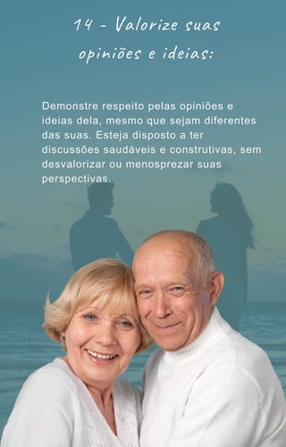 14 - Valorize suas
opiniões e ideias:
Demonstre respeito pelas opiniões e
ideias dela, mesmo que sejam diferentes
das suas. Esteja disposto a ter
discussões saudáveis e construtivas, sem
desvalorizar ou menosprezar suas
perspectivas.
 