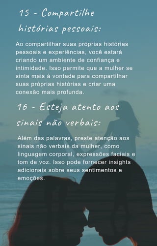 15 - Compartilhe
histórias pessoais:
Ao compartilhar suas próprias histórias
pessoais e experiências, você estará
criando um ambiente de confiança e
intimidade. Isso permite que a mulher se
sinta mais à vontade para compartilhar
suas próprias histórias e criar uma
conexão mais profunda.
16 - Esteja atento aos
sinais não verbais:
Além das palavras, preste atenção aos
sinais não verbais da mulher, como
linguagem corporal, expressões faciais e
tom de voz. Isso pode fornecer insights
adicionais sobre seus sentimentos e
emoções.
 