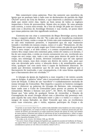 W W W . P R O J E T O R Y L E . C O M . B R 10
Não comentarei estas palavras. Peço tão somente aos membros da
Igreja que as ponham lado a lado com as declarações do partido da High
Church9 acerca da Ceia do Senhor, e que observem a absoluta contrarie-
dade que existe entre elas. Apelo ao bom senso de todos os ingleses
imparciais e livres de preconceitos. Sejam eles os juízes. Se uma posição
está correta, a outra está errada. Se o teor do Artigo 28 pode ser reconcil-
iado com a doutrina do Arcediago Denison e sua escola, só posso dizer
que essas palavras não têm significado nenhum.
Contento-me em citar o comentário do Bispo Beveridge acerca deste
Artigo, e seguirei adiante. Diz ele: “Se o pão não se transforma realmente
no corpo de Cristo, então o corpo de Cristo não está realmente presente; e
se não está realmente presente, é impossível que ele seja realmente
tomado e recebido em nossos corpos, como o é o pão.” Novamente, ele diz:
“Não posso ver como se pode negar que Cristo comeu do pão do qual disse
„Este é meu corpo‟, e se dele comeu, e o comeu corporeamente (a saber,
comeu Seu corpo como nós comemos pão), então ele comeu a si mesmo, e
fez de um corpo dois, e então os reuniu novamente em um, recebendo seu
corpo em seu corpo, sim, todo o seu corpo para dentro de parte do seu
corpo, seu estômago. E assim, devemos considerar que ele não apenas
tenha dois corpos, mas dois corpos um dentro do outro; sim, para que
seja um devorado pelo outro; o absurdo desta e de semelhantes asser-
tivas, qualquer um com meia vista é capaz de facilmente discernir. De
modo que devemos considerar que foi de uma forma espiritual que o
Sacramento foi instituído, e por consequência, é de uma forma espiritual
que o Sacramento deve ser recebido.”10
A Liturgia da Igreja da Inglaterra a esse respeito é de inteiro acordo
com os Artigos. A palavra “altar” não é encontrada nenhuma vez em nosso
Livro de Oração. A ideia de um “sacrifício” é cuidadosamente excluída de
nossa Liturgia da Comunhão. Não importa o quanto os homens consigam
torcer e distorcer as palavras da Liturgia do Batismo, não conseguem
fazer nada com o Culto de Comunhão para provar os pontos de vista
romanistas. Mesmo o famoso non juror11, Dr. Brett, foi obrigado a con-
fessar que “não sabia de qualquer forma de reconciliar a Oração de
Consagração da atual Liturgia oficial com a [doutrina da] presença real;
pois aquela faz uma clara distinção entre o pão e o vinho e o corpo e o
sangue de nosso Salvador, ao dizer „Concede que nós, ao recebermos
estas tuas criaturas, pão e vinho, sejamos partícipes do Corpo e do
9
O partido ou movimento High Church, embora tenha defendido outras bandeiras em outros tempos na
história do anglicanismo, nos tempos de Ryle era identificado com o ritualismo promovido pelo Mo-
vimento de Oxford, que desembocou no anglo-catolicismo (adoção não apenas do ritual, mas também
de outras práticas e doutrinas mais afeitas ao catolicismo do que ao protestantismo) e, afinal, no anglo-
papismo (submissão ao papado e militância pela reunião formal entre a Igreja da Inglaterra e a Igreja
Católica Apostólica Romana). [N.T.]
10
Beveridge on the Articles. Ed. Oxford, 1846, pp. 482-486
11
Non-jurors foram clérigos da Igreja da Inglaterra que, quando da ascensão de Guilherme de Orange e
sua esposa Maria ao trono inglês, não puderam, por objeção de consciência, jurar lealdade a eles, por
considerarem-se presos ao voto feito ao rei anterior, Jaime II. [N.T.]
 