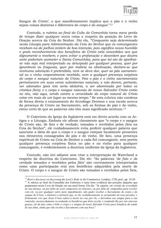 W W W . P R O J E T O R Y L E . C O M . B R 11
Sangue de Cristo‟, o que manifestamente implica que o pão e o vinho
sejam coisas distintas e diferentes do corpo e do sangue.”12
Contudo, a rubrica ao final do Culto de Comunhão torna mera perda
de tempo dizer qualquer outra coisa a respeito da posição do Livro de
Oração acerca da Ceia do Senhor. Diz ela, “Conquanto seja determinado
nesta Liturgia para Administração da Ceia do Senhor que os comungantes
recebam-na de joelhos (ordem de boa intenção, pois significa nosso humilde
e grato reconhecimento dos benefícios de Cristo nela concedidos aos que
dignamente a recebem; e para evitar a profanação e desordem que doutra
sorte poderiam acometer a Santa Comunhão), para que tal ato de ajoelhar-
se não seja mal interpretado ou deturpado por qualquer pessoa, quer por
ignorância ou fraqueza, quer por malícia ou obstinação, declara-se que
nenhuma adoração é pretendida, nem se deve dar, quer ao pão sacramen-
tal ou o vinho corporalmente recebido, nem a qualquer presença corpórea
do corpo e sangue naturais de Cristo. Pois o pão e o vinho sacramentais
permanecem em suas veras substâncias naturais, e não devem, portanto,
ser adorados (pois isto seria idolatria, a ser abominada por todos os
cristãos fieis); e o corpo e sangue naturais de nosso Salvador Cristo estão
no céu, não aqui, sendo contra a veracidade do corpo natural de Cristo
estar em mais de um lugar ao mesmo tempo.” Se esta rubrica não condena
de forma direta o ensinamento do Arcediago Denison e sua escola acerca
da presença de Cristo no Sacramento, sob as formas do pão e do vinho,
estou certo de que as palavras não têm mais significado nenhum.13
O Catecismo da Igreja da Inglaterra está em direto acordo com os Ar-
tigos e a Liturgia. Embora ele afirme claramente que “o corpo e o sangue
de Cristo são, de fato e de verdade, tomados e recebidos pelos fieis na
Ceia do Senhor”, ele cuidadosamente evita proferir qualquer palavra que
sancione a ideia de que o corpo e o sangue estejam localmente presentes
nos elementos consagrados do pão e do vinho. De fato, uma presença
espiritual de Cristo na Ceia do Senhor a cada fiel comungante, sem porém
qualquer presença corpórea física no pão e no vinho para qualquer
comungante, é evidentemente a doutrina uniforme da Igreja da Inglaterra.
Contudo, não irei adiante sem citar a interpretação de Waterland a
respeito da doutrina do Catecismo. Diz ele: “As palavras „de fato e de
verdade tomados e recebidos pelos fiéis’ são corretamente interpretados
como uma participação real nos benefícios adquiridos pela morte de
Cristo. O corpo e o sangue de Cristo são tomados e recebidos pelos fieis,
12
Brett’s discourse on discerning the Lord’s Body in the Communion. Londres, 1720, pref., pp. 19-20
13
A rubrica ao final da Comunhão dos Enfermos é outra forte evidência das posições daqueles que
prepararam nosso Livro de Oração em sua atual forma. Ela diz: “Se alguém, em virtude da severidade
de sua doença, ou por falta de aviso tempestivo ao ministro, ou por falta de companhia para receber
com ele, ou por qualquer outro justo impedimento, não puder receber o Sacramento do corpo e do
sangue de Cristo, o ministro o instruirá que, se ele verdadeiramente se arrepender de seus pecados, e
firmemente crer que Jesus Cristo sofreu a morte na cruz por ele, e derramou seu sangue para a sua
remissão, encarecidamente recordando os benefícios que disto recebe, e rendendo-lhe por isto sinceras
graças, ele de fato come e bebe o corpo e o sangue de nosso Salvador Cristo para benefício da saúde
de sua alma, ainda que não receba o Sacramento com sua boca.”
 