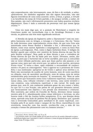 W W W . P R O J E T O R Y L E . C O M . B R 12
não corporalmente, não internamente, mas, de fato e de verdade, a saber,
efetivamente. Os símbolos sagrados não são signos desnudos, não são
figuras inverídicas de uma coisa ausente; antes, a força, a graça, a virtude
e os benefícios do corpo de Cristo partido, e do sangue vertido, a saber, de
Sua paixão, são real e efetivamente presentes com todos quantos recebem
dignamente. Essa é toda a extensão da presença real que nossa Igreja
ensina.”14
Uma vez mais digo que, se a posição de Waterland a respeito do
Catecismo puder ser reconciliada com a do Arcediago Denison e sua
escola, as palavras não têm mais significado nenhum.
A Homilia da Igreja da Inglaterra sobre o Sacramento15 está em com-
pleta harmonia com os Artigos, a Liturgia e o Catecismo. Diz ela: “Antes
de tudo devemos estar especialmente certos disto, de que esta Ceia seja
ministrada como Nosso Senhor e Salvador o fez, e determinou que se
fizesse; como seus santos Apóstolos a empregaram, e como os bons Pais
da Igreja a prestigiaram. Pois, como o digno Ambrósio disse, „é indigno do
Senhor aquele que celebra este mistério de forma diversa da que lhe foi
pelo Senhor entregue‟. Nem pode se dizer devoto o que a considera de
forma diversa da que lhe foi dada pelo seu Autor. Devemos, assim, dar
ouvidos, para que o memorial não se torne sacrifício, para que a comunhão
não se torne refeição particular, para que duas partes não passem a ser
apenas uma; para que não ocorra que, ao aplica-la aos mortos, percamos
frutos vivos.” E torna a dizer, após enfatizar a necessidade de conheci-
mento e fé para os comungantes: “Isto é agarrar-se à promessa de Cristo
feita e sua instituição: apropriar-se de Cristo e aplicar seus méritos a si.
Nisto não necessitais do auxílio de outro homem, nem de outro sacrifício
ou oblação, nem de sacerdote sacrificante, nem de missa, nem de meios
estabelecidos pela invenção do homem.” E, novamente, diz: “Bem se sabe
que a carne que buscamos nesta Ceia é alimento espiritual, nutrição para
nossa alma, uma refeição celestial e não terrena, uma carne invisível e
não corpórea, uma substância espiritual, e não carnal. De modo que
pensar que, sem fé, nós realmente podemos gozar do seu comer e beber,
ou que tal é a sua fruição, não passa de um grosseiro devaneio carnal,
que broncamente nos objetiva e nos prende aos elementos e criaturas.
Pelo contrário, por ordem do Concílio de Niceia, devemos elevar nossas
mentes pela fé e, abandonando estas coisas inferiores e terrenas, no alto
buscar onde o Sol da Justiça brilha sempiterno. Ó tu, que desejas desta
mesa, aprende esta lição do piedoso Pai da Igreja, Emisseno: que, quando
vais à reverenda Comunhão para satisfazer-te de carne espiritual, con-
templas pela fé ao santo corpo e sangue de teu Deus; maravilhas-te com
reverência, tocas-lhe com tua mente, recebes-lhe com a mão de teu
coração e tomas-lhe plenamente com teu homem interior.”
14
Waterland’s Works. Oxford, 1843, vol. VI, p. 42.
15
Essa Homilia citada é um sermão padrão que faz parte de um livro de sermões elaborados na época
da Reforma Inglesa que é autoritativo a todos os ministros e crentes da Igreja da Inglaterra, conforme o
artigo 36 dos 39 Artigos. (N.R)
 
