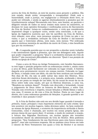 W W W . P R O J E T O R Y L E . C O M . B R 14
acerca da Ceia do Senhor, já está há muitos anos perante o público. Ela
tem estado, desde então, irrespondida e irrespondível. Onde está a
honestidade, onde a justiça, em negligenciar a refutação deste livro, se
puder ser refutado, e ainda se agarrar obstinadamente a posições que ele
triunfantemente solapa? Recomendo este livro, sem hesitar, ao paciente e
diligente estudo de todos os meus irmãos mais novos no ministério, se
desejam ter suas opiniões formadas e confirmadas acerca do Sacramento
da Ceia do Senhor. Leiam-no cuidadosamente, e creio que considerarão
impossível chegar a qualquer outra, senão uma conclusão, a de que a
Igreja da Inglaterra sustenta que não há sacrifício na Ceia do Senhor,
nem oblação, nem altar, nem presença corpórea de Cristo no pão e no
vinho; e que a verdadeira intenção da Ceia do Senhor é tão-somente
aquela que o Catecismo afirma, nem mais, nem menos: “Foi ordenada
para a contínua memória do sacrifício da morte de Cristo, e dos benefícios
que por ela recebemos.”
II – A segunda questão que eu me proponho a abordar neste trabalho
é tão inteiramente ligada à primeira, que não me delongarei nela. Aquele
que puder responder a pergunta “Qual é a verdadeira intenção da Ceia do
Senhor?” não encontrará dificuldades em discernir “Qual é sua posição de
direito na Igreja de Cristo”.
Como a arca de Deus no Antigo Testamento, este bendito Sacramen-
to tem lugar e posição próprios entre as ordenanças cristãs e, assim como
a arca de Deus, pode facilmente ser colocada no lugar errado. A história
daquela arca prontamente recorre em nossas mentes. Colocada no lugar
de Deus, e tratada como um ídolo, ela não fez bem nenhum aos israelitas.
Nos dias de Eli, ela não os pôde salvar das mãos dos filisteus. Seus
exércitos foram derrotados, e a própria arca, tomada, profanada e deson-
rada ao ser posta no templo de um ídolo, foi ela causa do recair da ira de
Deus sobre toda uma nação, até que os filisteus disseram, a uma voz,
“Mandem-na embora daqui!”. Tratada com descuido e leviandade, trouxe
o julgamento de Deus sobre os homens de Bete-Semes, e sobre Uzá.
Tratada com reverência e respeito, trouxe bênçãos a Obede-Edom e toda a
sua casa. O mesmo se dá com a Ceia do Senhor. Posta no seu lugar de
direito, ela é uma ordenança geradora de bênçãos. A grande questão a ser
resolvida é: Que posição é esta?
1. A Ceia do Senhor não está em seu devido lugar quando é tornada o
primeiro, maior, principal e mais importante elemento do culto cristão. Que
isto acontece em muitos lugares, todos devemos saber. As bem conhecid-
as missas da Igreja Romana, o aumento da importância atribuída à Santa
Comunhão, como é chamada, por muitos em nossa própria Igreja, são
provas claras do que quero dizer. O sermão, o modo de conduzir a oração,
a leitura das Sagradas Escrituras, em muitas igrejas são tornados
secundários diante da administração da Ceia do Senhor. Bem podemos
perguntar, “Que fundamento há nas Escrituras para esta honra extrava-
gante?”, mas não ouviremos resposta. Há no máximo cinco livros em todo
o cânone do Novo Testamento nos quais a Ceia do Senhor é ao menos
 