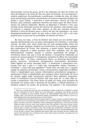 W W W . P R O J E T O R Y L E . C O M . B R 15
mencionada. Acerca da graça, da fé e da redenção; da obra de Cristo; da
obra do Espírito e do amor do Pai; da ruína do homem, de sua fraqueza e
miséria espiritual; da justificação, santificação e retidão de vida; de todos
esses portentosos assuntos encontramos os autores inspirados dando-nos
linhas e mais linhas, e preceitos e mais preceitos. Acerca da Ceia do
Senhor, pelo contrário, podemos observar na maior parte do Novo Testa-
mento um silêncio eloquente. Mesmo as Epístolas a Timóteo e Tito, que
contêm muita instrução acerca dos deveres do ministro, não contêm uma
só palavra a respeito. Este fato, apenas, já fala por volumes inteiros!
Deslocar a Ceia do Senhor para o centro até que ela sobrepuje e se torne
desproporcionalmente maior do que tudo o mais na fé é dar a ela uma
posição para a qual não há autoridade na Palavra de Deus.16
2. Uma vez mais, a Ceia do Senhor não estará em seu devido lugar
quando administrada com um grau extravagante de cerimônia e veneração
exterior. Ao dizer isto, sinto muito por ser mal compreendido. Deus me
livre de propor qualquer desleixo ou irreverência no emprego de qualquer
das ordenanças de Cristo. Em absoluto, a quem honra, honra demos.
Contudo, pergunto a todos quantos leem este trabalho: não há algo
dolorosamente suspeito quanto à enorme quantidade de pompa e
reverência física com que a Ceia do Senhor é atualmente celebrada em
muitas de nossas igrejas? O tratamento ostensivo da Mesa da Comunhão
como um altar – as luzes, ornamentos, flores, as minúcias decorativas,
gestos, posturas, reverências, persignações, incensações, procissões,
todos ligados ao assim chamado altar – a misteriosa e obsequiosa ven-
eração com que o pão e o vinho são consagrados, dados, tomados e
recebidos – o que tudo isso significa?17 Onde está, em tudo isso, a simpli-
cidade da primeira instituição, como a encontramos registrada na Bíblia?
Onde a simplicidade que nossos reformadores protestantes pregaram e
praticaram? Onde a simplicidade que qualquer leitor desarmado do Livro
de Oração inglês pode justamente esperar? Bem podemos perguntar:
onde? A verdadeira Ceia do Senhor não está mais ali. A coisa toda re-
cende a romanismo. Um leitor direto só pode ver nisso uma tentativa de
introduzir em nosso culto a doutrina do sacrifício, a “fábula blasfema e o
perigoso engano” da missa, da presença real papista e da transubstan-
16
Aproveito a ocasião para dizer que vejo com desgosto a prática moderna de se substituir o sermão
por uma celebração da Ceia do Senhor nas visitas episcopais e arcediagais. Sem dúvida ela poupa
Bispos e Arcediagos de muito trabalho. Poupa-os da responsabilidade individual de selecionar um
pregador. Mas a coisa toda tem uma aparência suspeita e insatisfatória. Pregar a Palavra, a meu ver, é
uma ordenança bem mais importante do que a Ceia do Senhor.
17
É verdadeiramente lamentável observar quantos rapazes e moças, de quem se poderia esperar mais,
caem hoje em um semi-romanismo, pela atração de um cerimonial altamente ornamentado e sensorial.
Flores, crucifixos, procissões, estandartes, incenso, paramentos esplendorosos e outros que-tais jamais
falham em atrair os jovens, assim como moscas ao mel. Não insultarei o bom senso dos que consid-
eram tais coisas interessantes, perguntando-lhes se de fato acreditam que podem disso obter qualquer
alimento para o coração, consciência e alma. Mas gostaria que considerassem seriamente o que tais
coisas significam. Eles sabem, verdadeiramente, que as doutrinas da missa e da transubstanciação estão
na raiz de todo o sistema? Estão preparados para engolir todas essas horrendas heresias? Suspeito que
muitos estão brincando com o ritualismo sem a menor idéia do que ele encobre. Enxergam uma isca
atraente, mas não veem o anzol.
 