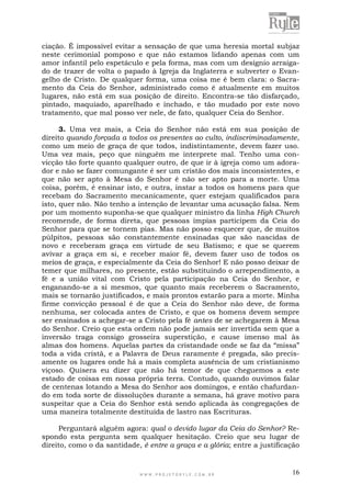 W W W . P R O J E T O R Y L E . C O M . B R 16
ciação. É impossível evitar a sensação de que uma heresia mortal subjaz
neste cerimonial pomposo e que não estamos lidando apenas com um
amor infantil pelo espetáculo e pela forma, mas com um desígnio arraiga-
do de trazer de volta o papado à Igreja da Inglaterra e subverter o Evan-
gelho de Cristo. De qualquer forma, uma coisa me é bem clara: o Sacra-
mento da Ceia do Senhor, administrado como é atualmente em muitos
lugares, não está em sua posição de direito. Encontra-se tão disfarçado,
pintado, maquiado, aparelhado e inchado, e tão mudado por este novo
tratamento, que mal posso ver nele, de fato, qualquer Ceia do Senhor.
3. Uma vez mais, a Ceia do Senhor não está em sua posição de
direito quando forçada a todos os presentes ao culto, indiscriminadamente,
como um meio de graça de que todos, indistintamente, devem fazer uso.
Uma vez mais, peço que ninguém me interprete mal. Tenho uma con-
vicção tão forte quanto qualquer outro, de que ir à igreja como um adora-
dor e não se fazer comungante é ser um cristão dos mais inconsistentes, e
que não ser apto à Mesa do Senhor é não ser apto para a morte. Uma
coisa, porém, é ensinar isto, e outra, instar a todos os homens para que
recebam do Sacramento mecanicamente, quer estejam qualificados para
isto, quer não. Não tenho a intenção de levantar uma acusação falsa. Nem
por um momento suponha-se que qualquer ministro da linha High Church
recomende, de forma direta, que pessoas ímpias participem da Ceia do
Senhor para que se tornem pias. Mas não posso esquecer que, de muitos
púlpitos, pessoas são constantemente ensinadas que são nascidas de
novo e receberam graça em virtude de seu Batismo; e que se querem
avivar a graça em si, e receber maior fé, devem fazer uso de todos os
meios de graça, e especialmente da Ceia do Senhor! E não posso deixar de
temer que milhares, no presente, estão substituindo o arrependimento, a
fé e a união vital com Cristo pela participação na Ceia do Senhor, e
enganando-se a si mesmos, que quanto mais receberem o Sacramento,
mais se tornarão justificados, e mais prontos estarão para a morte. Minha
firme convicção pessoal é de que a Ceia do Senhor não deve, de forma
nenhuma, ser colocada antes de Cristo, e que os homens devem sempre
ser ensinados a achegar-se a Cristo pela fé antes de se achegarem à Mesa
do Senhor. Creio que esta ordem não pode jamais ser invertida sem que a
inversão traga consigo grosseira superstição, e cause imenso mal às
almas dos homens. Aquelas partes da cristandade onde se faz da “missa”
toda a vida cristã, e a Palavra de Deus raramente é pregada, são precis-
amente os lugares onde há a mais completa ausência de um cristianismo
viçoso. Quisera eu dizer que não há temor de que cheguemos a este
estado de coisas em nossa própria terra. Contudo, quando ouvimos falar
de centenas lotando a Mesa do Senhor aos domingos, e então chafurdan-
do em toda sorte de dissoluções durante a semana, há grave motivo para
suspeitar que a Ceia do Senhor está sendo aplicada às congregações de
uma maneira totalmente destituída de lastro nas Escrituras.
Perguntará alguém agora: qual o devido lugar da Ceia do Senhor? Re-
spondo esta pergunta sem qualquer hesitação. Creio que seu lugar de
direito, como o da santidade, é entre a graça e a glória; entre a justificação
 