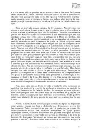 W W W . P R O J E T O R Y L E . C O M . B R 17
e o céu; entre a fé e o paraíso; entre a conversão e o descanso final; entre
Porta Estreita e a Cidade Celestial. Ela não é Cristo, ela não é a conversão,
ela não é um passaporte para o céu. Ela é para o fortalecimento e restau-
ração daqueles que já vieram a Cristo, que sabem algo acerca da con-
versão, que já estão no caminho estreito e já fugiram da cidade da destru-
ição.
Bem sei que não somos capazes de ler corações. Não devemos ser
rígidos e exclusivos demais quanto aos requisitos para a Comunhão, e
tornar infelizes aqueles que Deus não fez infelizes. Contudo, não devemos
jamais nos furtar de dizer aos inconversos e aos descrentes que, em sua
condição atual, não estão aptos a achegar-se à Mesa do Senhor. Um
clérigo fiel, de qualquer modo, jamais deve se envergonhar de defender a
posição estabelecida pelo Catecismo da Igreja. A última pergunta desse
bem conhecido formulário reza: “Que é exigido dos que se achegam à Ceia
do Senhor?” A resposta a esta pergunta é substanciosa e cheia de signifi-
cado. Aqueles que vêm à Ceia do Senhor devem “examinar a si mesmos,
arrepender-se verdadeiramente de seus pecados passados, firmemente
propondo-se a viver uma nova vida; ter fé viva na misericórdia de Deus
por Cristo e uma grata memória por Sua morte; e viver em caridade para
com todos os homens.” Alguém tem tais sentimentos em seu próprio
coração? Então podemos dizer com intrepidez que a Ceia do Senhor está
posta diante de si por um Salvador misericordioso, para auxiliá-lo a correr
a carreira que tem diante de si. Não devemos colocar esta ordenança mais
alto do que isto. Não se espera do comungante que seja um anjo, mas um
pecador ciente de seus pecados e confiante em seu Salvador. Mais baixo
do que isto não temos o direito de pôr esta ordenança. Encorajar as
pessoas a achegarem-se à Mesa sem conhecimento, fé, arrependimento
ou graça é ativamente causar-lhes mal, promover a superstição e de-
sagradar o Mestre da festa. Ele deseja ver em Sua mesa não convivas
mortos, mas vivos; não o culto morto do comer e beber por formalidade,
mas o sacrifício espiritual de corações sensíveis e amorosos.
Faço aqui uma pausa. Creio ter dito o bastante para esclarecer as
posições que sustento a respeito da verdadeira intenção e da posição de
direito do Sacramento da Ceia do Senhor. Se, ao expor minhas opiniões,
tiver dito qualquer coisa que atrite com os sentimentos de qualquer dos
leitores, posso assegurá-los que lamento sinceramente. Nada poderia
estar mais distante do meu desejo do que ferir os sentimentos de um
irmão.
Porém, é minha firme convicção que o estado da Igreja da Inglaterra
exige grande clareza no falar e distinção nas declarações acerca dos
Sacramentos. Estou convencido de que não há nada que os tempos tão
imperativamente exijam dos membros evangélicos da Igreja quanto
afirmações diretas, valorosas e explícitas dos grandes princípios mantidos
por nossos ancestrais, e especialmente acerca do Batismo e da Ceia do
Senhor. Se desejamos “fortalecer as coisas que permanecem, que estão
prestes a morrer”, devemos voltar resolutamente às veredas antigas, e
 