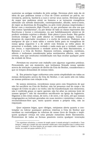 W W W . P R O J E T O R Y L E . C O M . B R 18
sustentar as antigas verdades do jeito antigo. Devemos abrir mão da vã
ideia de que podemos tornar a Cruz de Cristo aceitável ao polí-la, en-
vernizá-la, pintá-la, banhá-la a ouro e serrar seus cantos. Devemos parar
de supor que podemos atrair os homens a se tornarem evangélicos
adotando um método diminuído, contemporizador, diluído, meio-a-meio,
de expor as doutrinas do Evangelho; ou pelo vestir plumas emprestadas e
flertar com o movimento High Church, ou por proclamar em alta voz que
não somos “partidaristas”, ou por deixar de lado as claras expressões das
Escrituras e louvar o entusiasmo, ou por habilidosamente abster-se de
proferir verdades sujeitas a ofender. Esse plano é pura ilusão. Não ganha
nenhum inimigo e bem pode afastar os verdadeiros amigos. Causa o
desprezo do espectador mundano e o enche de escárnio. Podemos nos
assegurar de que a mais sábia e correta linha para os evangélicos de
nossa igreja seguirem é a de aderir com firmeza ao velho plano de
preservar a verdade, toda a verdade e nada mais que a verdade, como é
em Jesus, e especialmente a verdade acerca dos dois Sacramentos, o
Batismo e a Ceia do Senhor. Sejamos corteses, amigáveis, caridosos,
afáveis e tenhamos consideração pelos sentimentos alheios, sim, com
certeza, mas que nenhuma consideração nos faça ocultar qualquer parte
da verdade de Deus.
Permitam-me encerrar este trabalho com algumas sugestões práticas.
Presumindo, por um momento, que tenhamos firmado nossa opinião
acerca da intenção e posição de direito da Ceia do Senhor, consideremos o
que os tempos demandam de nossas mãos.
1. Em primeiro lugar cultivemos uma santa simplicidade em todas as
nossas declarações acerca da Ceia do Senhor, e um santo zelo em todas
as nossas práticas com relação a ela.
Se somos ministros, recordemos nosso povo com frequência de que
não há sacrifício na Ceia do Senhor; não há presença real do corpo e do
sangue de Cristo no pão e no vinho; não há transformação nos elementos;
não é conferida graça ex opere operato; não há altar no extremo leste de
nossas igrejas18; não há sacerdócio sacrificante na Igreja da Inglaterra.
Digamos a eles estas coisas, de novo, e de novo, e de novo, até que nossas
congregações as tenham gravadas em suas mentes e memórias e almas, e
recomendemos-lhes que, tanto quanto amam a própria vida, não as
esqueçam.
Quer sejamos leigos, quer clérigos, estejamos alerta quanto a con-
templar ou tolerar quaisquer práticas relativas à Ceia do Senhor que
excedam ou contradigam as rubricas de nosso Livro de Oração e impli-
quem qualquer crença em uma posição romanista deste Sacramento.
Protestemos de todas as formas possíveis contra qualquer veneração
18
Em arquitetura eclesiástica, o extremo do templo oposto à entrada principal é considerado o “leste
litúrgico”, ainda que o templo não seja construído voltado para o leste geográfico (que é a prática histó-
rica da “orientação”). No leste litúrgico de um templo cristão tradicional ficam o púlpito e a Mesa do
Senhor, ou o altar nas igrejas católicas. [N.T.]
 